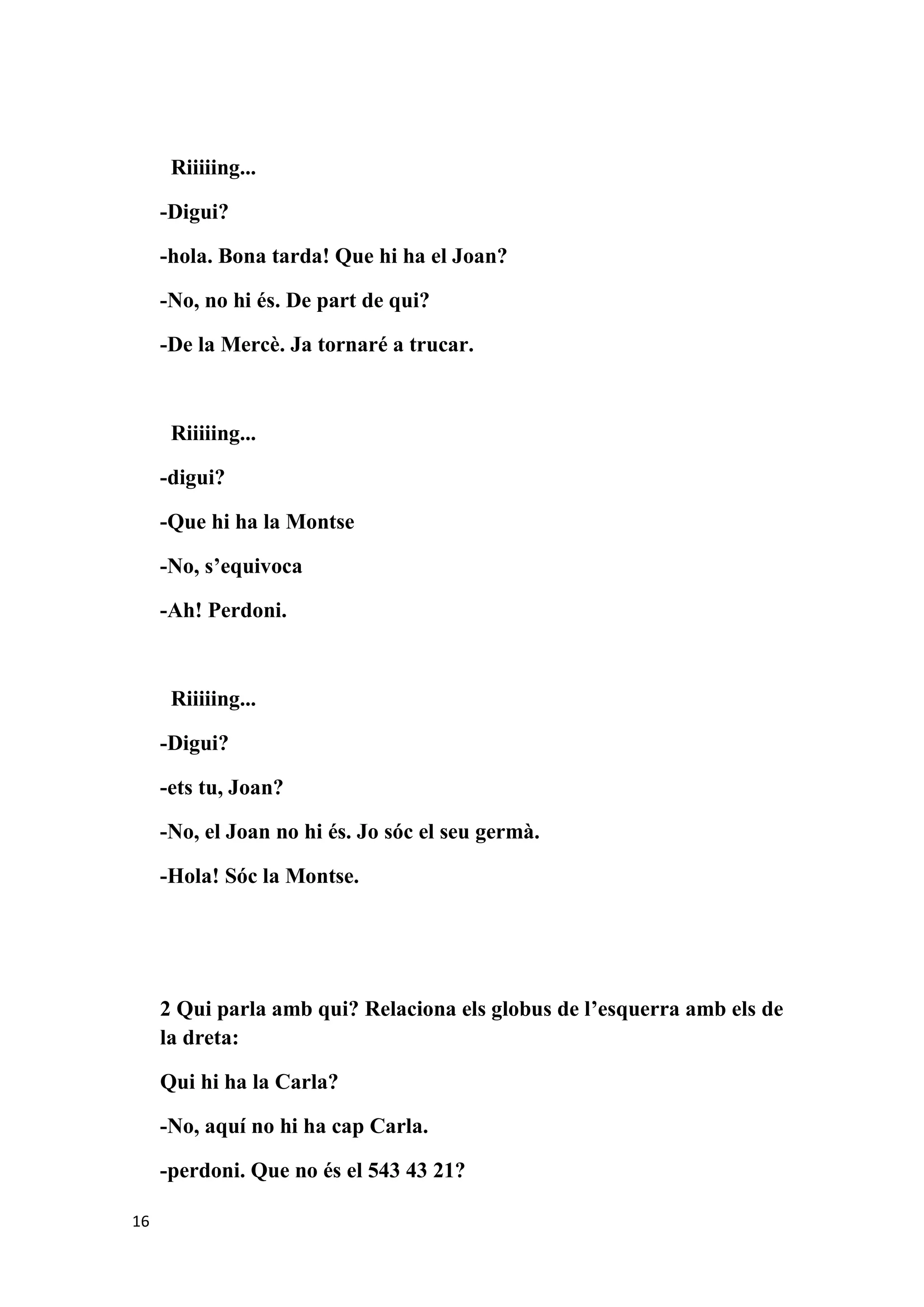 Riiiiing...

     -Digui?

     -hola. Bona tarda! Que hi ha el Joan?

     -No, no hi és. De part de qui?

     -De la Mercè. Ja tornaré a trucar.



      Riiiiing...

     -digui?

     -Que hi ha la Montse

     -No, s’equivoca

     -Ah! Perdoni.



      Riiiiing...

     -Digui?

     -ets tu, Joan?

     -No, el Joan no hi és. Jo sóc el seu germà.

     -Hola! Sóc la Montse.




     2 Qui parla amb qui? Relaciona els globus de l’esquerra amb els de
     la dreta:

     Qui hi ha la Carla?

     -No, aquí no hi ha cap Carla.

     -perdoni. Que no és el 543 43 21?

16
 