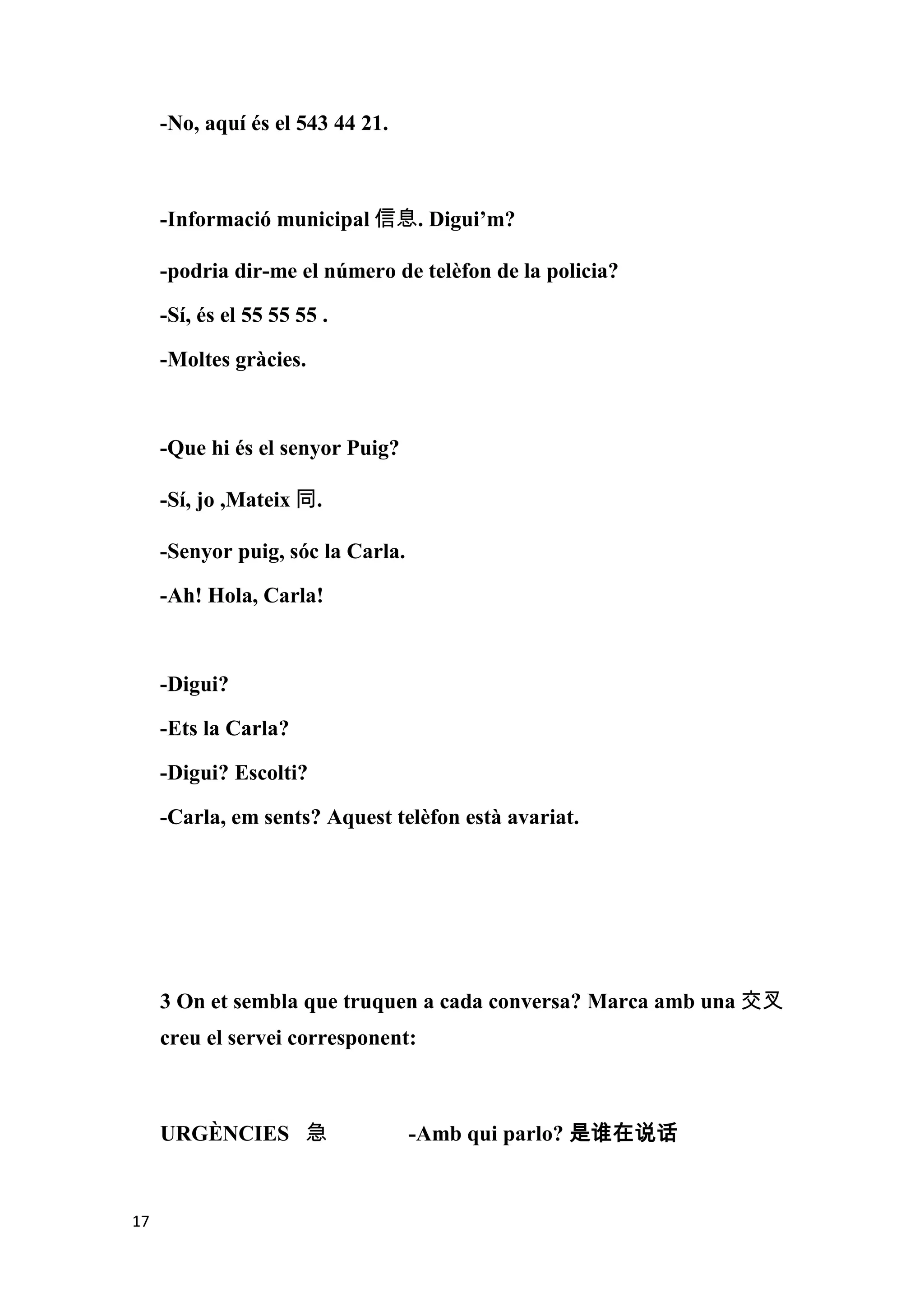 -No, aquí és el 543 44 21.



     -Informació municipal 信息. Digui’m?

     -podria dir-me el número de telèfon de la policia?

     -Sí, és el 55 55 55 .

     -Moltes gràcies.



     -Que hi és el senyor Puig?

     -Sí, jo ,Mateix 同.

     -Senyor puig, sóc la Carla.

     -Ah! Hola, Carla!



     -Digui?

     -Ets la Carla?

     -Digui? Escolti?

     -Carla, em sents? Aquest telèfon està avariat.




     3 On et sembla que truquen a cada conversa? Marca amb una 交叉
     creu el servei corresponent:



     URGÈNCIES 急                   -Amb qui parlo? 是谁在说话


17
 