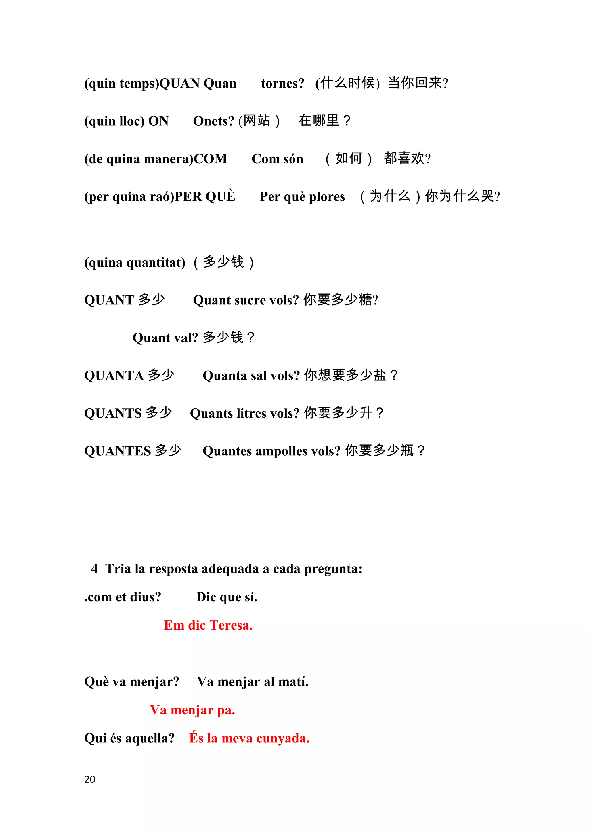 (quin temps)QUAN Quan              tornes? (什么时候) 当你回来?

(quin lloc) ON      Onets? (网站） 在哪里？

(de quina manera)COM          Com són     （如何） 都喜欢?

(per quina raó)PER QUÈ             Per què plores （为什么）你为什么哭?



(quina quantitat) （多少钱）

QUANT 多少            Quant sucre vols? 你要多少糖?

        Quant val? 多少钱？

QUANTA 多少             Quanta sal vols? 你想要多少盐？

QUANTS 多少           Quants litres vols? 你要多少升？

QUANTES 多少            Quantes ampolles vols? 你要多少瓶？




 4 Tria la resposta adequada a cada pregunta:

.com et dius?        Dic que sí.

                Em dic Teresa.



Què va menjar?       Va menjar al matí.

           Va menjar pa.

Qui és aquella? És la meva cunyada.

20
 