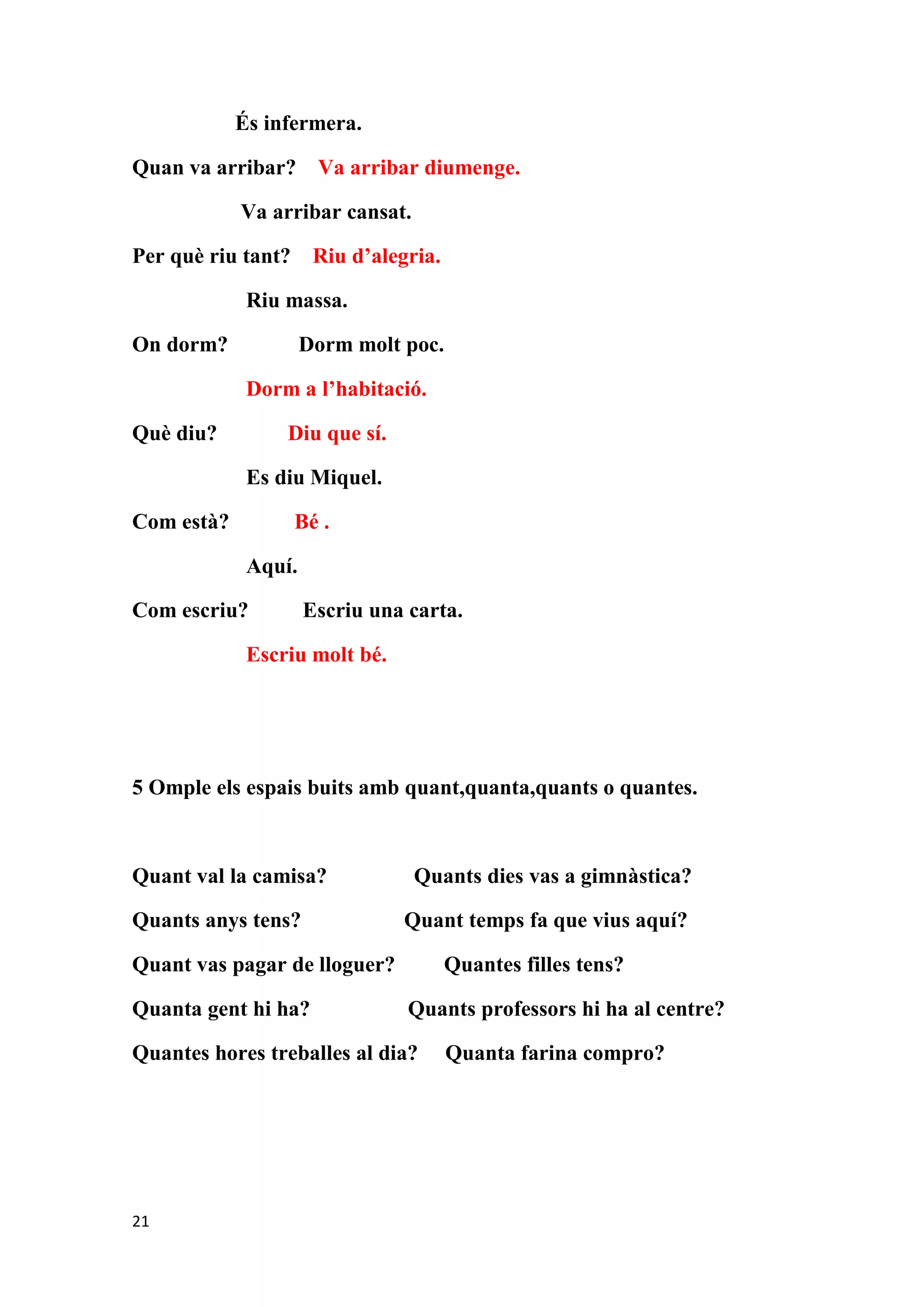 És infermera.

Quan va arribar? Va arribar diumenge.

            Va arribar cansat.

Per què riu tant?     Riu d’alegria.

             Riu massa.

On dorm?             Dorm molt poc.

             Dorm a l’habitació.

Què diu?         Diu que sí.

             Es diu Miquel.

Com està?           Bé .

             Aquí.

Com escriu?          Escriu una carta.

             Escriu molt bé.




5 Omple els espais buits amb quant,quanta,quants o quantes.



Quant val la camisa?             Quants dies vas a gimnàstica?

Quants anys tens?              Quant temps fa que vius aquí?

Quant vas pagar de lloguer?            Quantes filles tens?

Quanta gent hi ha?              Quants professors hi ha al centre?

Quantes hores treballes al dia?        Quanta farina compro?




21
 