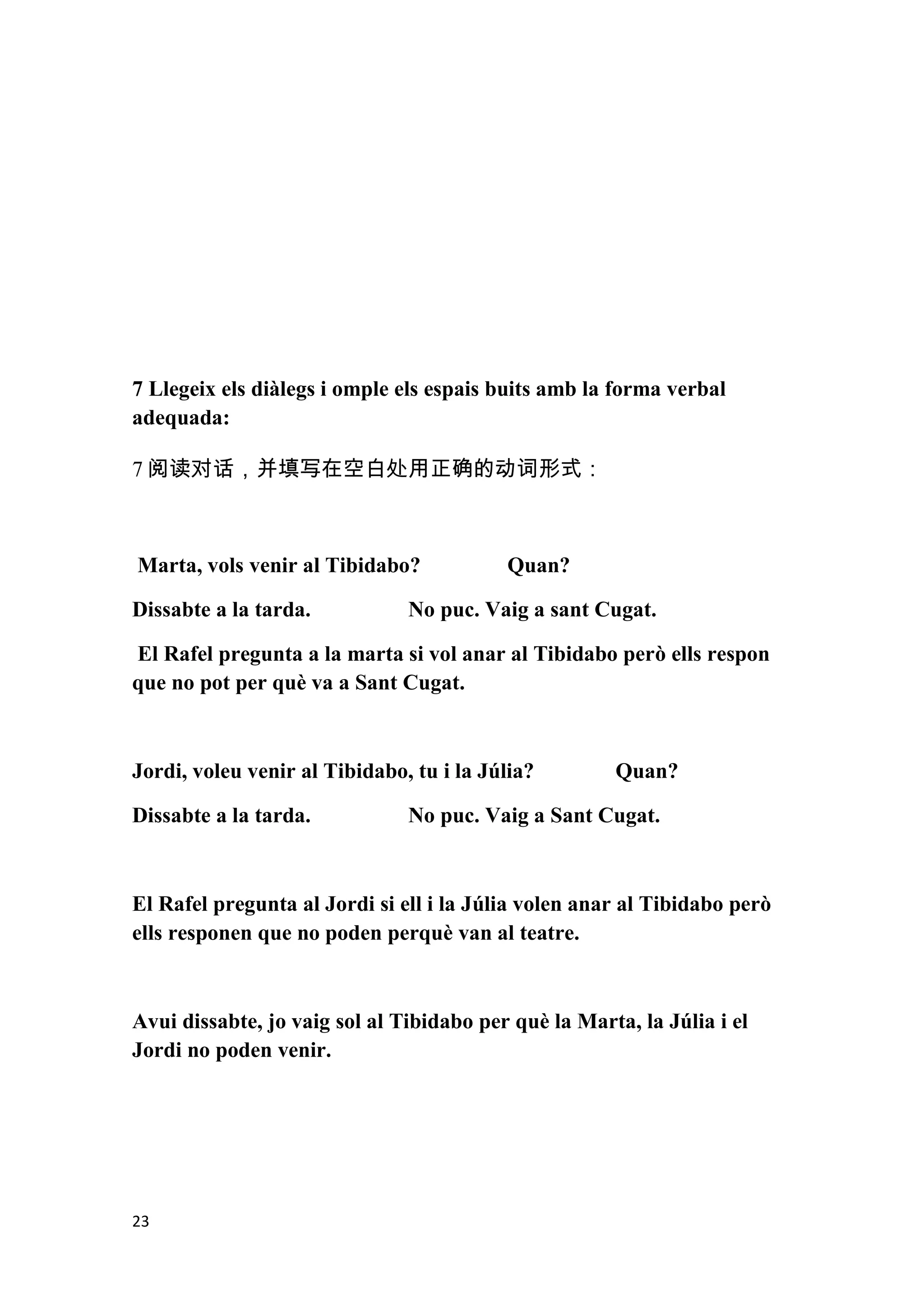 7 Llegeix els diàlegs i omple els espais buits amb la forma verbal
adequada:

7 阅读对话，并填写在空白处用正确的动词形式：



Marta, vols venir al Tibidabo?            Quan?

Dissabte a la tarda.           No puc. Vaig a sant Cugat.

El Rafel pregunta a la marta si vol anar al Tibidabo però ells respon
que no pot per què va a Sant Cugat.



Jordi, voleu venir al Tibidabo, tu i la Júlia?        Quan?

Dissabte a la tarda.           No puc. Vaig a Sant Cugat.



El Rafel pregunta al Jordi si ell i la Júlia volen anar al Tibidabo però
ells responen que no poden perquè van al teatre.



Avui dissabte, jo vaig sol al Tibidabo per què la Marta, la Júlia i el
Jordi no poden venir.




23
 