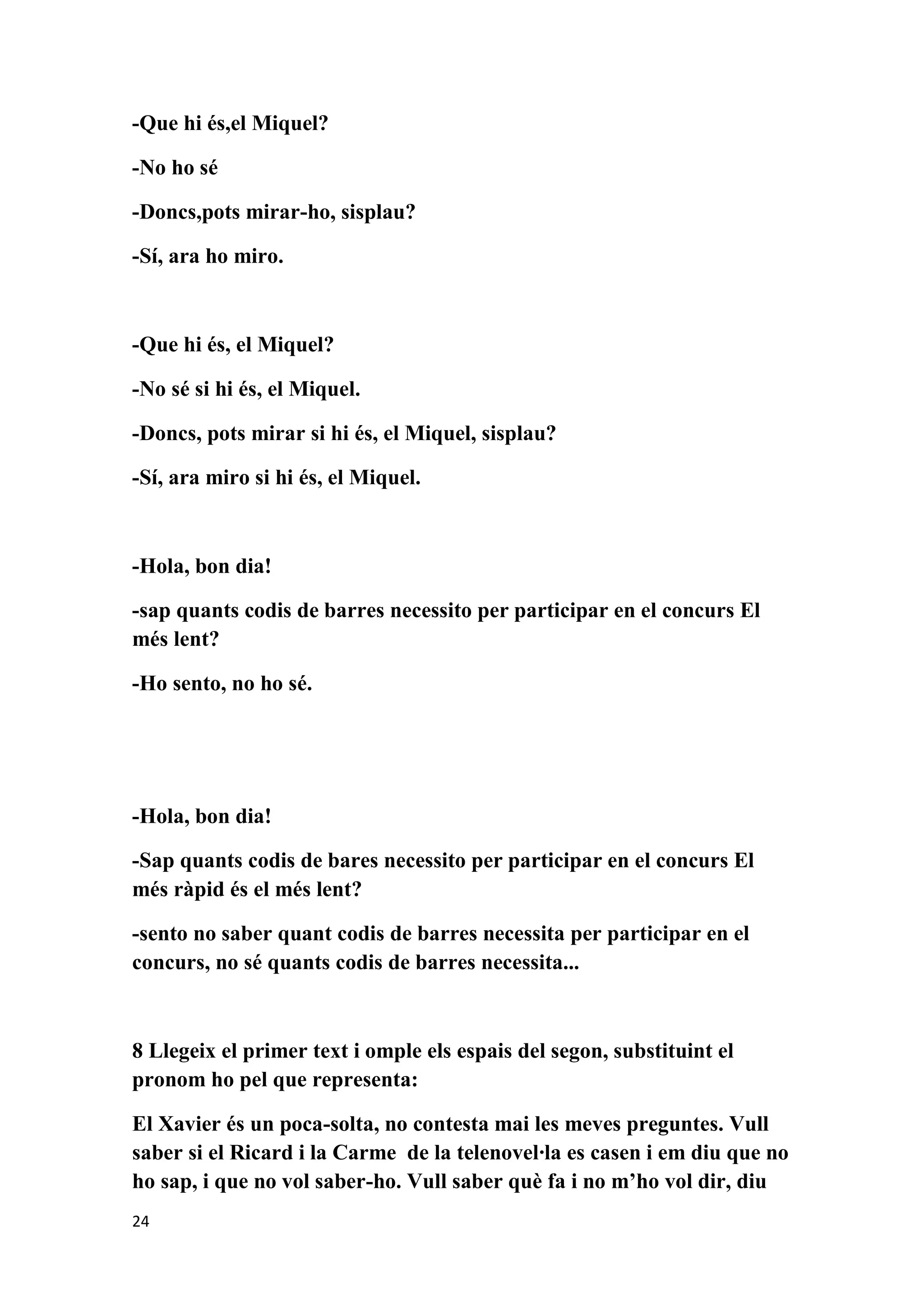 -Que hi és,el Miquel?

-No ho sé

-Doncs,pots mirar-ho, sisplau?

-Sí, ara ho miro.



-Que hi és, el Miquel?

-No sé si hi és, el Miquel.

-Doncs, pots mirar si hi és, el Miquel, sisplau?

-Sí, ara miro si hi és, el Miquel.



-Hola, bon dia!

-sap quants codis de barres necessito per participar en el concurs El
més lent?

-Ho sento, no ho sé.




-Hola, bon dia!

-Sap quants codis de bares necessito per participar en el concurs El
més ràpid és el més lent?

-sento no saber quant codis de barres necessita per participar en el
concurs, no sé quants codis de barres necessita...



8 Llegeix el primer text i omple els espais del segon, substituint el
pronom ho pel que representa:

El Xavier és un poca-solta, no contesta mai les meves preguntes. Vull
saber si el Ricard i la Carme de la telenovel·la es casen i em diu que no
ho sap, i que no vol saber-ho. Vull saber què fa i no m’ho vol dir, diu
24
 