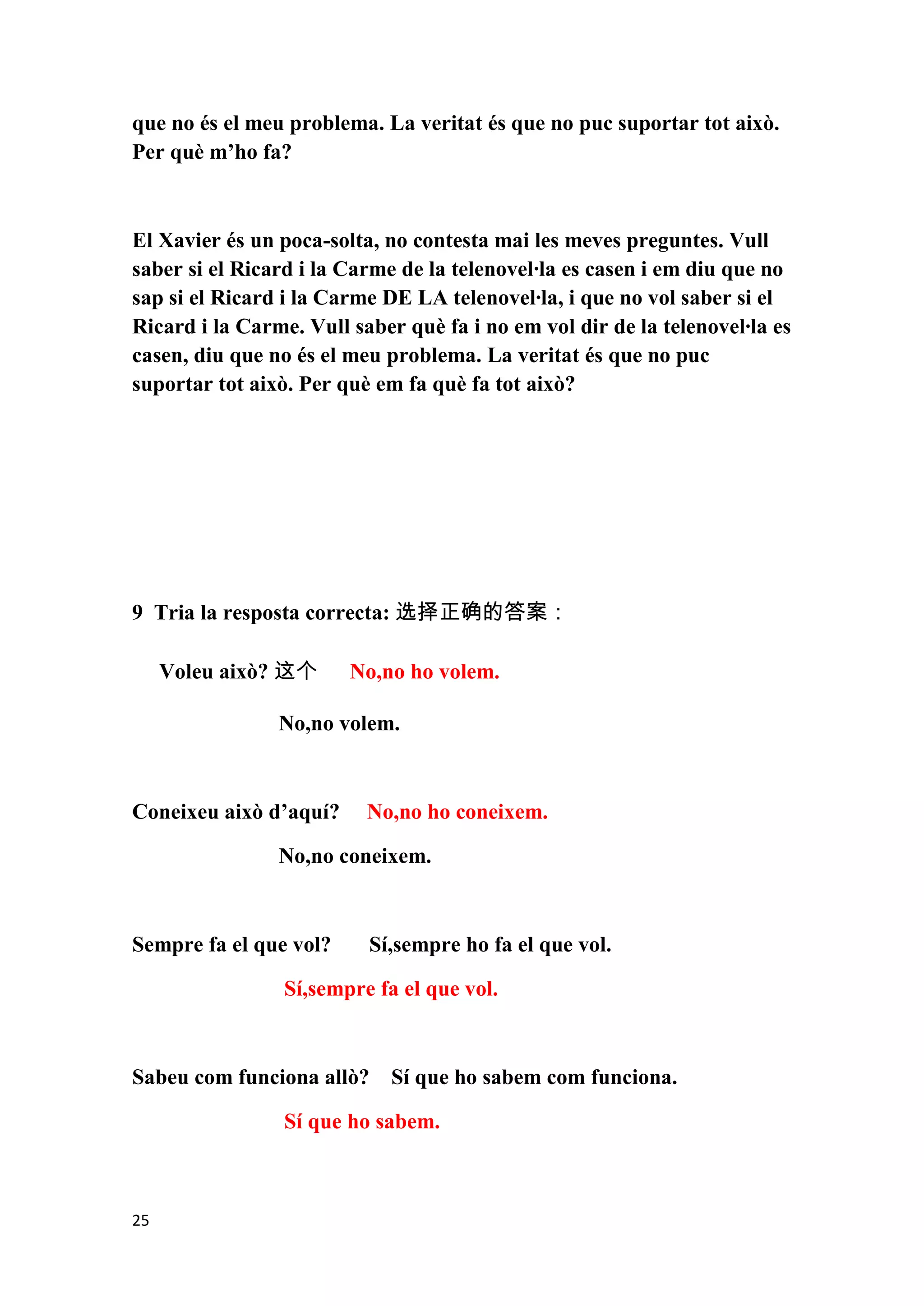 que no és el meu problema. La veritat és que no puc suportar tot això.
Per què m’ho fa?



El Xavier és un poca-solta, no contesta mai les meves preguntes. Vull
saber si el Ricard i la Carme de la telenovel·la es casen i em diu que no
sap si el Ricard i la Carme DE LA telenovel·la, i que no vol saber si el
Ricard i la Carme. Vull saber què fa i no em vol dir de la telenovel·la es
casen, diu que no és el meu problema. La veritat és que no puc
suportar tot això. Per què em fa què fa tot això?




9 Tria la resposta correcta: 选择正确的答案：

     Voleu això? 这个     No,no ho volem.

                No,no volem.



Coneixeu això d’aquí?     No,no ho coneixem.

                No,no coneixem.



Sempre fa el que vol?     Sí,sempre ho fa el que vol.

                 Sí,sempre fa el que vol.



Sabeu com funciona allò? Sí que ho sabem com funciona.

                 Sí que ho sabem.



25
 