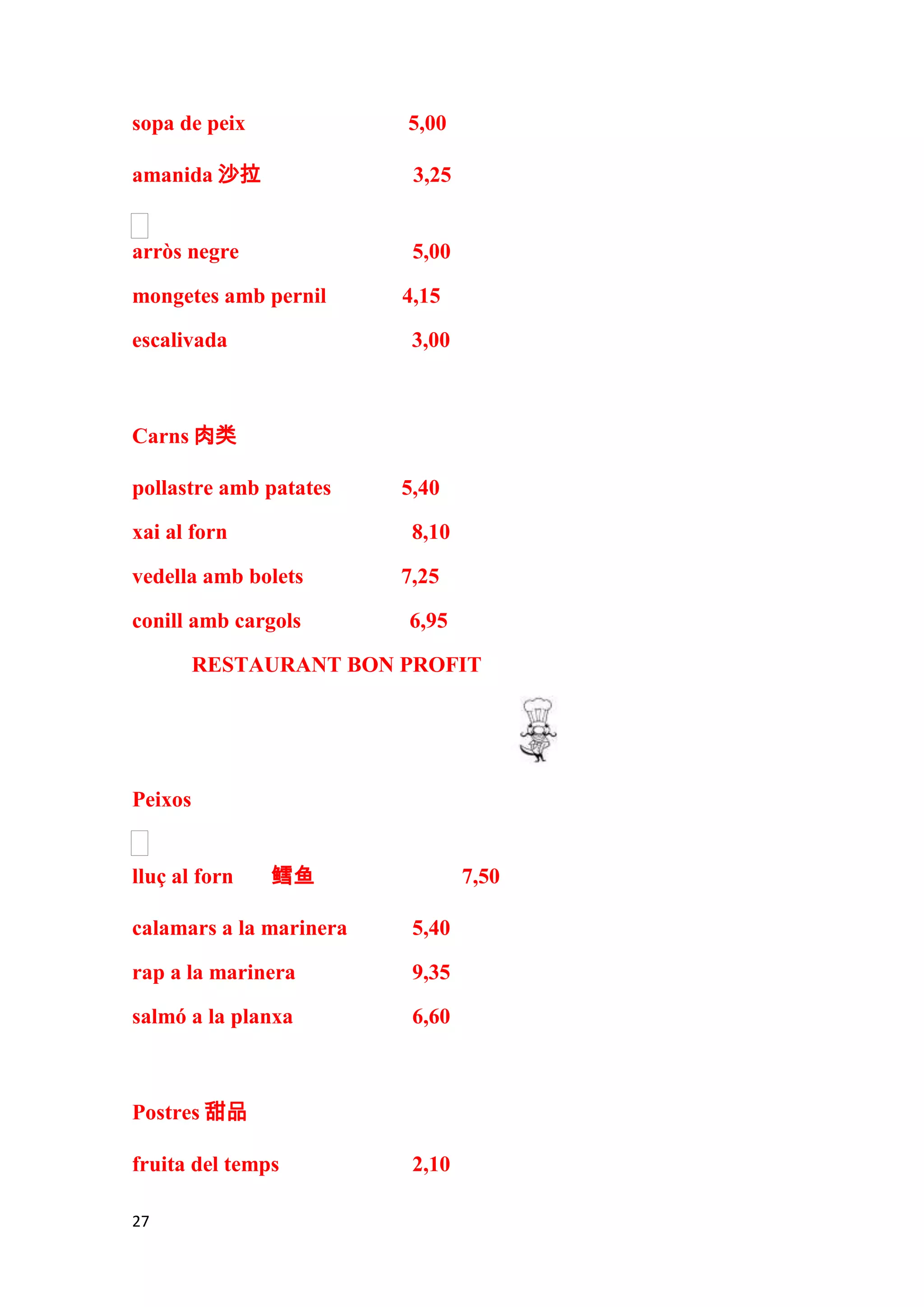 sopa de peix             5,00

amanida 沙拉                3,25


arròs negre               5,00

mongetes amb pernil      4,15

escalivada                3,00



Carns 肉类

pollastre amb patates    5,40

xai al forn               8,10

vedella amb bolets       7,25

conill amb cargols       6,95

         RESTAURANT BON PROFIT




Peixos


lluç al forn   鳕鱼                7,50

calamars a la marinera    5,40

rap a la marinera         9,35

salmó a la planxa         6,60



Postres 甜品

fruita del temps          2,10

27
 