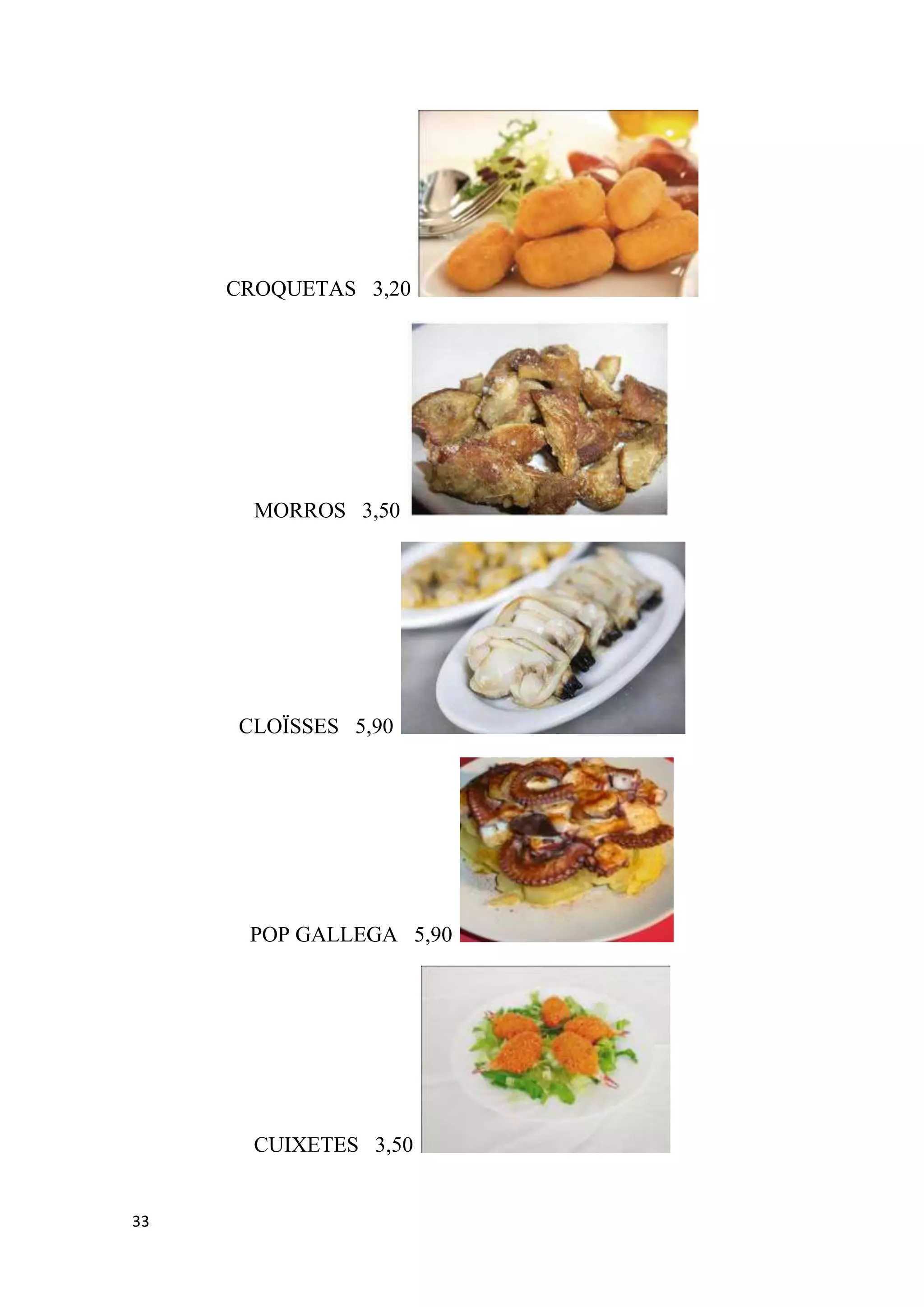 CROQUETAS 3,20




       MORROS 3,50




     CLOÏSSES 5,90




      POP GALLEGA 5,90




       CUIXETES 3,50


33
 