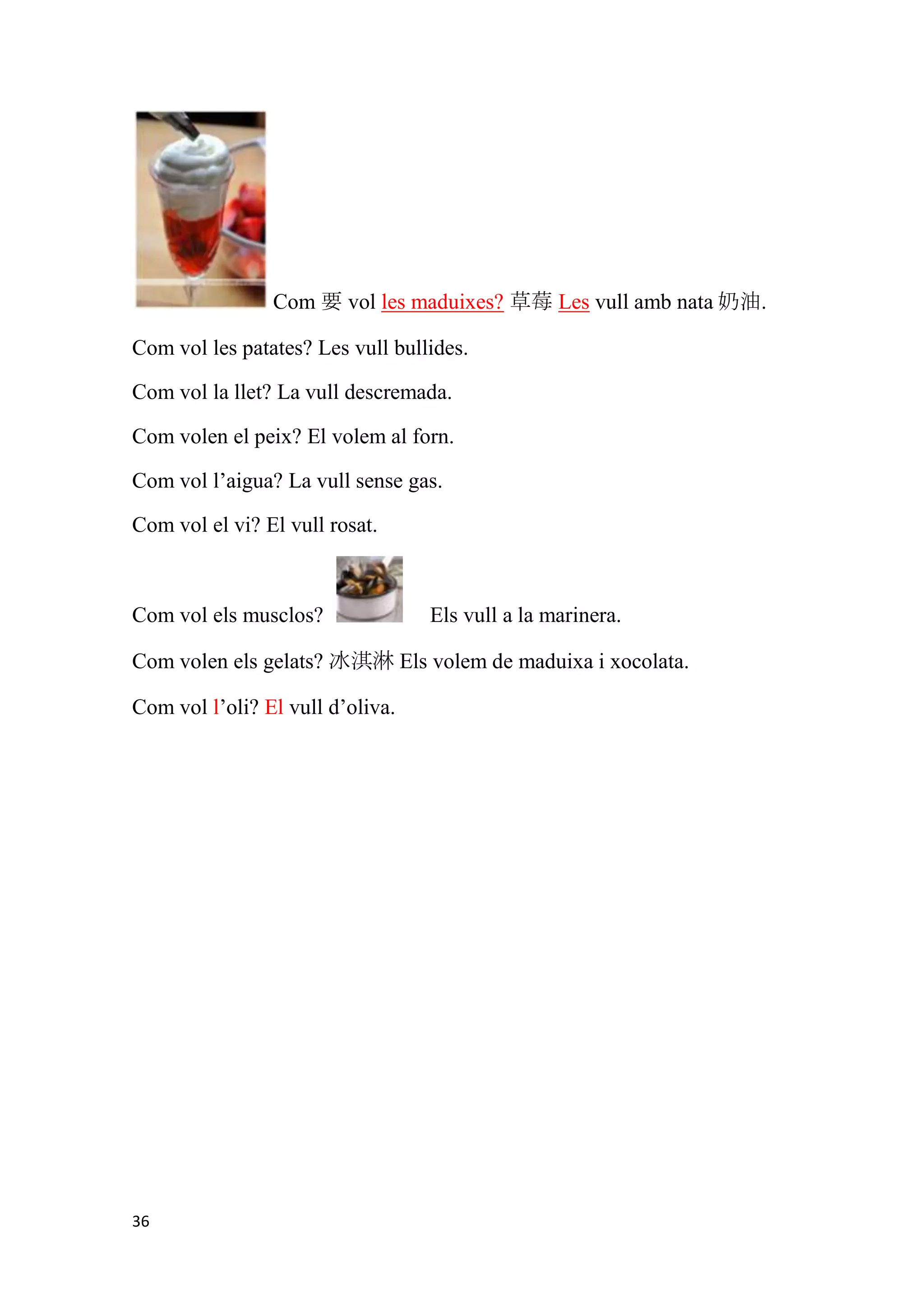 Com 要 vol les maduixes? 草莓 Les vull amb nata 奶油.

Com vol les patates? Les vull bullides.

Com vol la llet? La vull descremada.

Com volen el peix? El volem al forn.

Com vol l’aigua? La vull sense gas.

Com vol el vi? El vull rosat.



Com vol els musclos?              Els vull a la marinera.

Com volen els gelats? 冰淇淋 Els volem de maduixa i xocolata.

Com vol l’oli? El vull d’oliva.




36
 