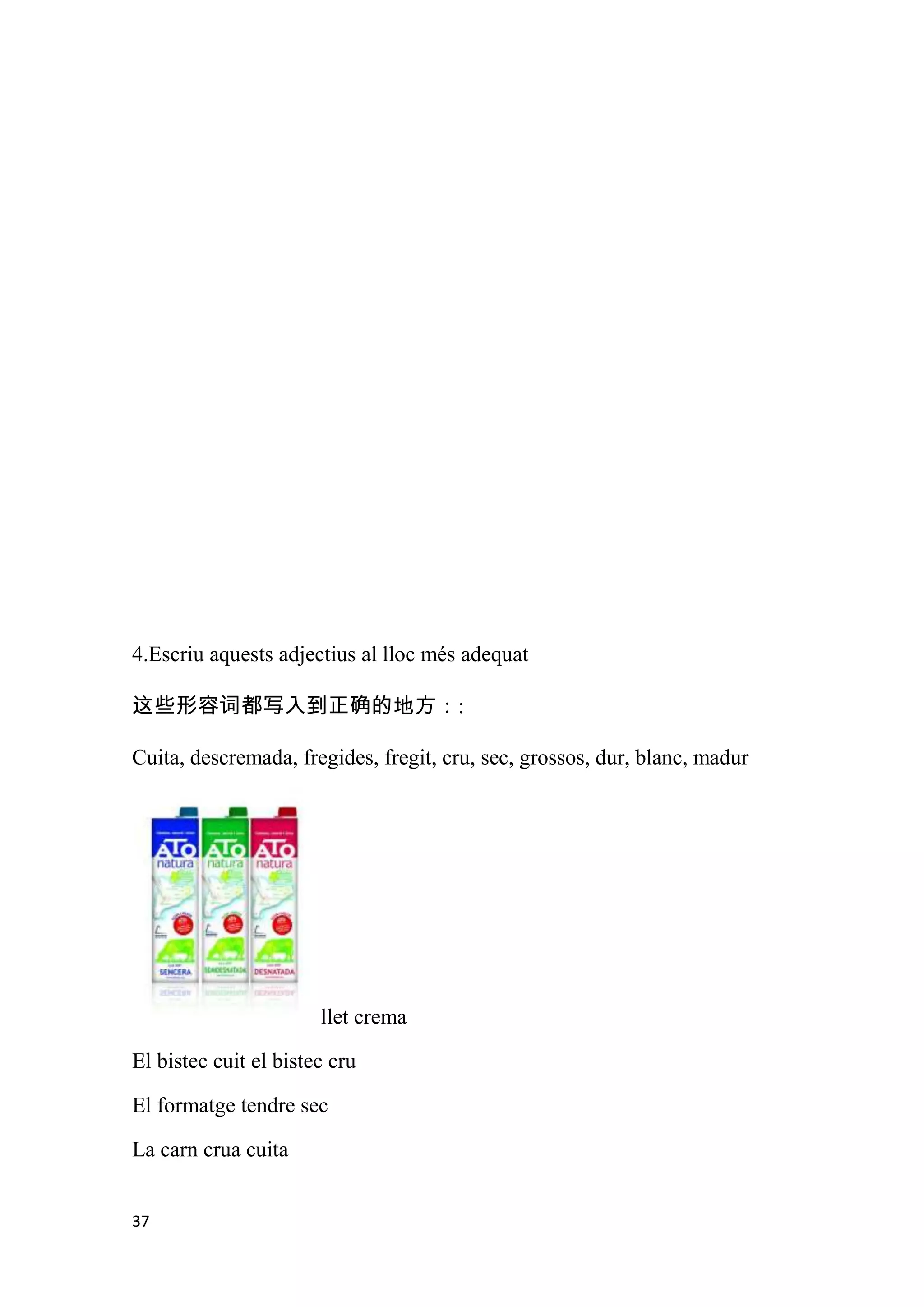 4.Escriu aquests adjectius al lloc més adequat

这些形容词都写入到正确的地方：:

Cuita, descremada, fregides, fregit, cru, sec, grossos, dur, blanc, madur




                       llet crema

El bistec cuit el bistec cru

El formatge tendre sec

La carn crua cuita


37
 