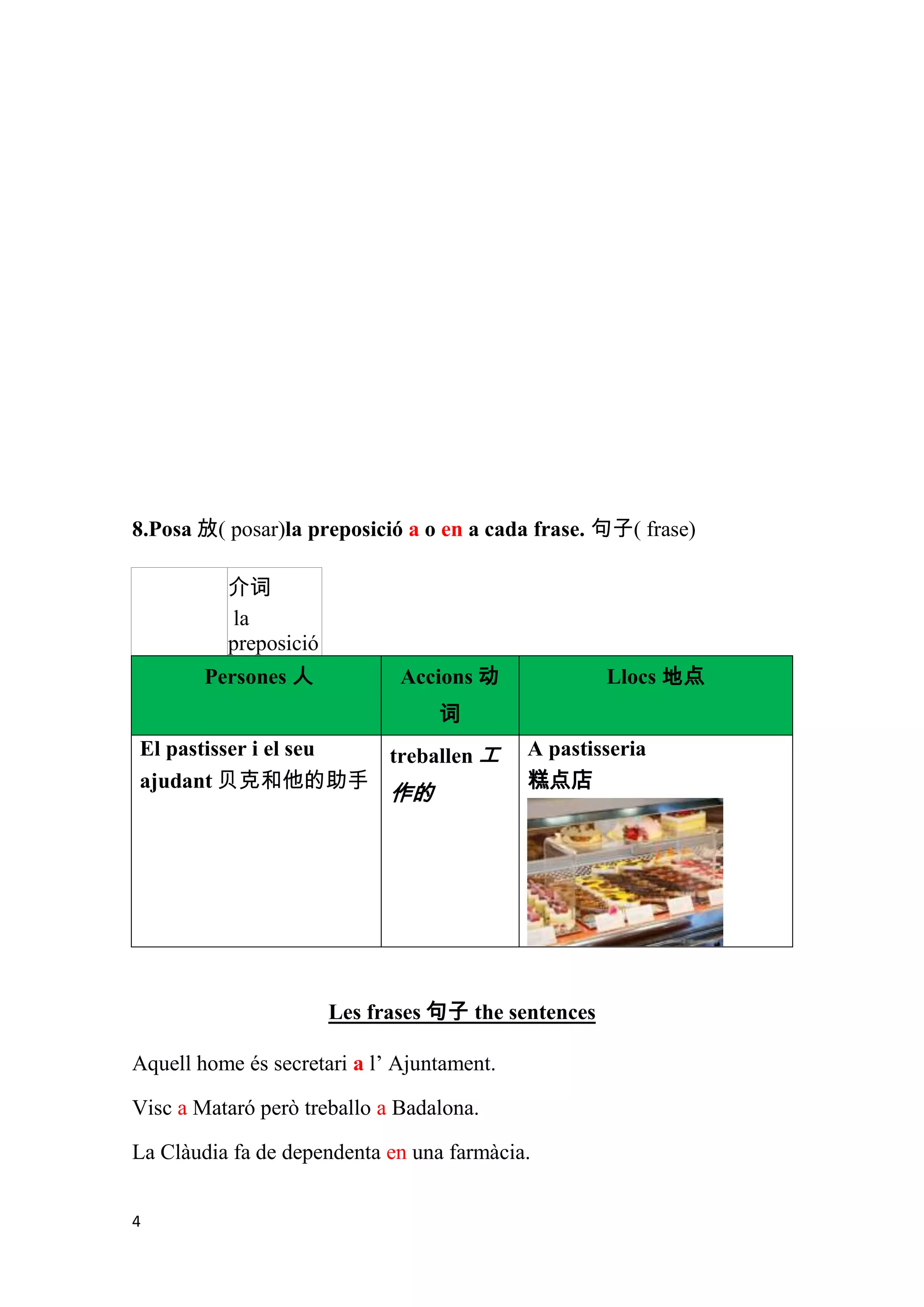 8.Posa 放( posar)la preposició a o en a cada frase. 句子( frase)

          介词
          la
          preposició
        Persones 人            Accions 动              Llocs 地点
                                  词
El pastisser i el seu treballen 工           A pastisseria
ajudant 贝克和他的助手                             糕点店
                             作的




                       Les frases 句子 the sentences

Aquell home és secretari a l’ Ajuntament.

Visc a Mataró però treballo a Badalona.

La Clàudia fa de dependenta en una farmàcia.


4
 