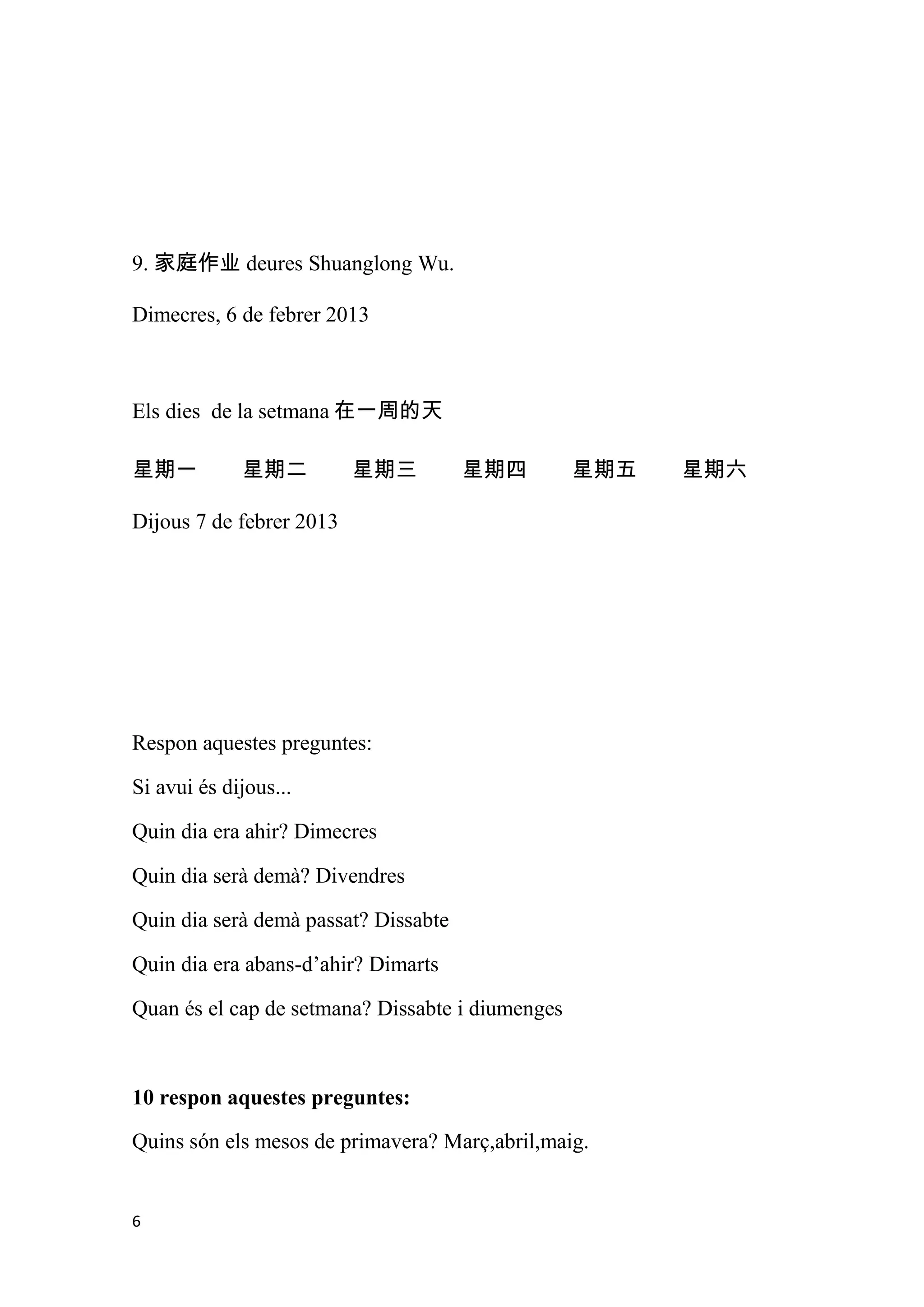 9. 家庭作业 deures Shuanglong Wu.

Dimecres, 6 de febrer 2013



Els dies de la setmana 在一周的天

星期一          星期二          星期三         星期四         星期五   星期六

Dijous 7 de febrer 2013




Respon aquestes preguntes:

Si avui és dijous...

Quin dia era ahir? Dimecres

Quin dia serà demà? Divendres

Quin dia serà demà passat? Dissabte

Quin dia era abans-d’ahir? Dimarts

Quan és el cap de setmana? Dissabte i diumenges



10 respon aquestes preguntes:

Quins són els mesos de primavera? Març,abril,maig.


6
 