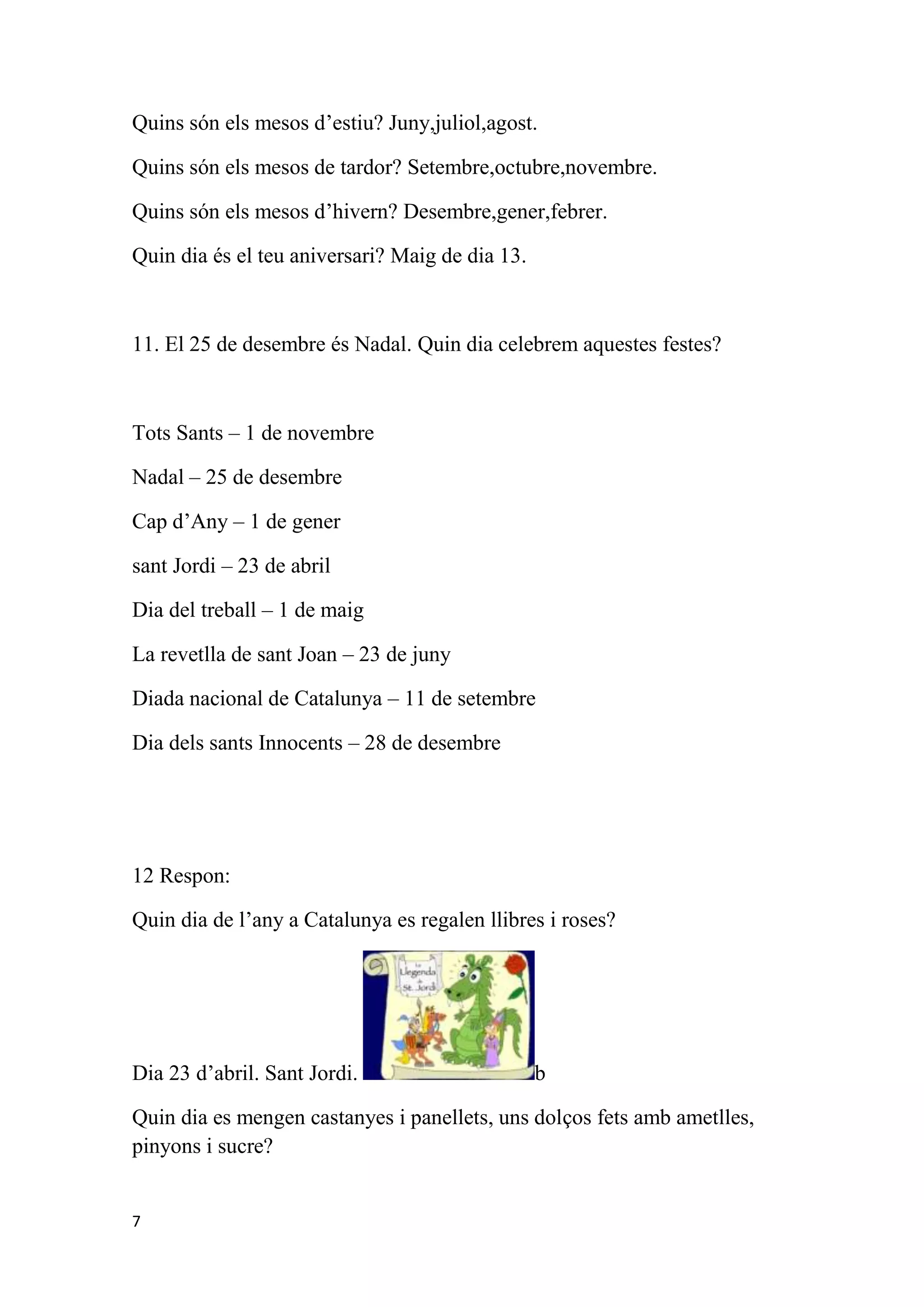Quins són els mesos d’estiu? Juny,juliol,agost.

Quins són els mesos de tardor? Setembre,octubre,novembre.

Quins són els mesos d’hivern? Desembre,gener,febrer.

Quin dia és el teu aniversari? Maig de dia 13.



11. El 25 de desembre és Nadal. Quin dia celebrem aquestes festes?



Tots Sants – 1 de novembre

Nadal – 25 de desembre

Cap d’Any – 1 de gener

sant Jordi – 23 de abril

Dia del treball – 1 de maig

La revetlla de sant Joan – 23 de juny

Diada nacional de Catalunya – 11 de setembre

Dia dels sants Innocents – 28 de desembre




12 Respon:

Quin dia de l’any a Catalunya es regalen llibres i roses?




Dia 23 d’abril. Sant Jordi.                      b

Quin dia es mengen castanyes i panellets, uns dolços fets amb ametlles,
pinyons i sucre?


7
 