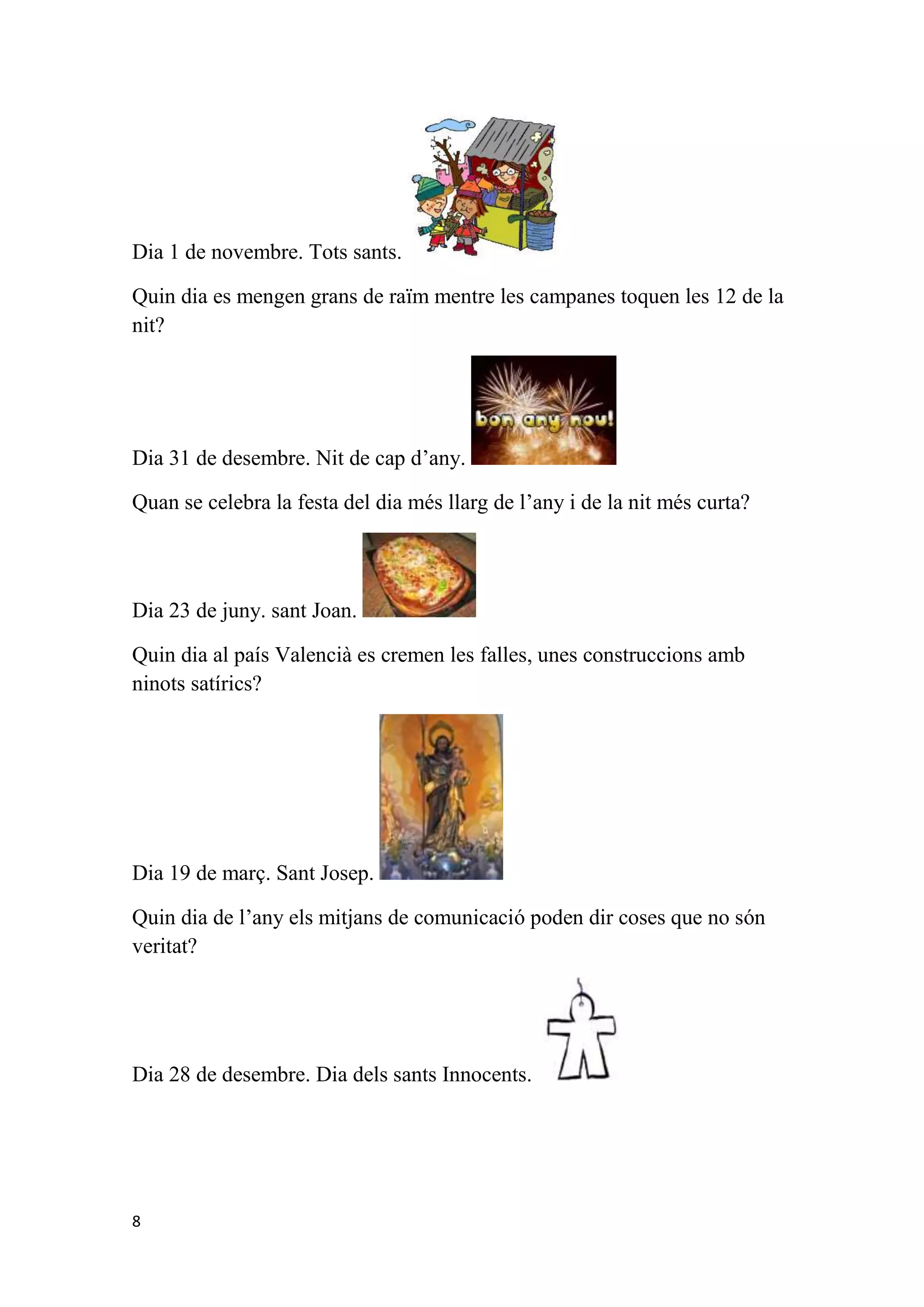 Dia 1 de novembre. Tots sants.

Quin dia es mengen grans de raïm mentre les campanes toquen les 12 de la
nit?




Dia 31 de desembre. Nit de cap d’any.

Quan se celebra la festa del dia més llarg de l’any i de la nit més curta?



Dia 23 de juny. sant Joan.

Quin dia al país Valencià es cremen les falles, unes construccions amb
ninots satírics?




Dia 19 de març. Sant Josep.

Quin dia de l’any els mitjans de comunicació poden dir coses que no són
veritat?




Dia 28 de desembre. Dia dels sants Innocents.




8
 