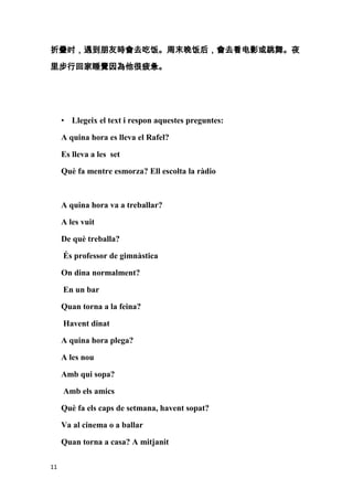 折叠时，遇到朋友時會去吃饭。周末晚饭后，會去看电影或跳舞。夜

里步行回家睡覺因為他很疲惫。




     • Llegeix el text i respon aquestes preguntes:

     A quina hora es lleva el Rafel?

     Es lleva a les set

     Què fa mentre esmorza? Ell escolta la ràdio



     A quina hora va a treballar?

     A les vuit

     De què treballa?

     És professor de gimnàstica

     On dina normalment?

     En un bar

     Quan torna a la feina?

     Havent dinat

     A quina hora plega?

     A les nou

     Amb qui sopa?

     Amb els amics

     Què fa els caps de setmana, havent sopat?

     Va al cinema o a ballar

     Quan torna a casa? A mitjanit

11
 