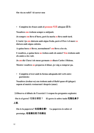On viu en rafel? Al carrer nou




     • Completa les frases amb el pronom 代词 adequat 适当:

     Nosaltres ens trobem sempre a mitjanit.

     Jo sempre em llevo d’hora, però la maria es lleva molt tard.

     L’enric i jo ens dutxem amb aigua freda, però el Pere i el marc es
     dutxen amb aigua calenta.

     A quina hora et lleves, normalment? em llevo a les sis.

     I vosaltres, a quina hora us trobeu amb els amics? Ens trobem amb
     els amics a les vuit.

     Jo em dic Clara i els meus germans es diuen Carles i Helena.

     Mentre vosaltres us prepareu el dinar, jo vaig a comprar pa.



     • Completa el text amb la forma adequada del verb entre
       parèntesis:

     Nosaltres (trobar-se) ens trobem amb el Rafel quan ell (plegar)
     sopem al mateix restaurant i després (anar)



 2.Observa el dibuix de l’exercici 1 i respon les preguntes següents:

 On és el gerro? 花瓶在哪里？               El gerro és sobre taula 花瓶在桌子

上面.

     On és la paperera? 垃圾桶在哪?           La paperera és sobre el

     prestatge. 垃圾桶在柜子的侧边



12
 