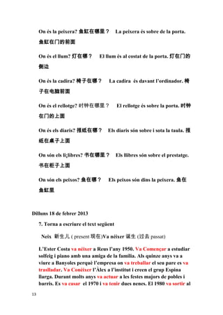 On és la peixera? 鱼缸在哪里？ La peixera és sobre de la porta.

     鱼缸在门的前面

     On és el llum? 灯在哪？         El llum és al costat de la porta. 灯在门的

     侧边

     On és la cadira? 椅子在哪？          La cadira és davant l’ordinador. 椅

     子在电脑前面

     On és el rellotge? 时钟在哪里？             El rellotge és sobre la porta. 时钟

     在门的上面

     On és els diaris? 报纸在哪？ Els diaris són sobre i sota la taula. 报
     纸在桌子上面

     On són els li¡libres? 书在哪里？ Els llibres són sobre el prestatge.

     书在柜子上面

     On són els peixos? 鱼在哪？         Els peixos són dins la peixera. 鱼在

     鱼缸里



Dilluns 18 de febrer 2013

     7. Torna a escriure el text següent

      Neix 新生儿 ( present 现在)Va néixer 诞生 (过去 passat)

     L’Ester Costa va néixer a Reus l’any 1950. Va Començar a estudiar
     solfeig i piano amb una amiga de la família. Als quinze anys va a
     viure a Banyoles perquè l’empresa on va treballar el seu pare es va
     traslladar. Va Conèixer l’Àlex a l’institut i creen el grup Espina
     llarga. Durant molts anys va actuar a les festes majors de pobles i
     barris. Es va casar el 1970 i va tenir dues nenes. El 1980 va sortir al
13
 