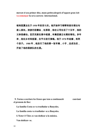 mercat el seu primer disc, mans petites;després d’aquest gran èxit
     va començar la seva carrera internacional.



     帕特里夏出生于 1950 年的雷乌斯。他开始学习钢琴和音乐理论与
     家人朋友。旅游巴扭雷丝，在那里，他在公司生活了十五年，他的
     父亲很感动。亚历克斯在高中相遇，本集团建立长期的脊柱。多年

     来，他在乡村和街道，在节日进行演唱。他于 1970 年结婚，有两

     个孩子。 1980 年，他发行了他的第一张专辑，小手，这成功后，

     开始了他的国家队的生涯。




 9. Torna a escriure les frases que tens a continuació          canviant
el pronom de lloc:

     La família Costa es va traslladar a Banyoles.

     La família costa va traslladar- se a Banyoles.

     L’Ester i l’Àlex es van dedicar a la música.

     Van dedicar- se.

14
 
