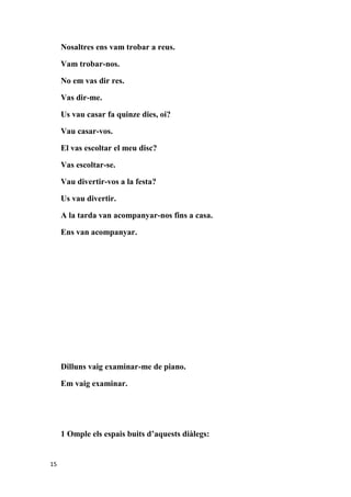 Nosaltres ens vam trobar a reus.

     Vam trobar-nos.

     No em vas dir res.

     Vas dir-me.

     Us vau casar fa quinze dies, oi?

     Vau casar-vos.

     El vas escoltar el meu disc?

     Vas escoltar-se.

     Vau divertir-vos a la festa?

     Us vau divertir.

     A la tarda van acompanyar-nos fins a casa.

     Ens van acompanyar.




     Dilluns vaig examinar-me de piano.

     Em vaig examinar.




     1 Omple els espais buits d’aquests diàlegs:


15
 