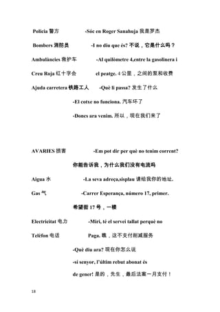 Policia 警方             -Sóc en Roger Sanahuja 我是罗杰

Bombers 消防员               -I no diu que és? 不说，它是什么吗？

Ambulàncies 救护车              -Al quilòmetre 4,entre la gasolinera i

Creu Roja 红十字会              el peatge. 4 公里，之间的泵和收费

Ajuda carretera 铁路工人          -Què li passa? 发生了什么

                  -El cotxe no funciona. 汽车坏了

                  -Doncs ara venim. 所以，现在我们来了




AVARIES 损害                 -Em pot dir per què no tenim corrent?

                  你能告诉我，为什么我们没有电流吗

Aigua 水               -La seva adreça,sisplau 请给我你的地址.

Gas 气                -Carrer Esperança, número 17, primer.

                  希望街 17 号，一楼

Electricitat 电力          -Miri, té el servei tallat perquè no

Telèfon 电话               Paga. 瞧，这不支付削减服务

                  -Què diu ara? 现在你怎么说

                  -sí senyor, l’últim rebut abonat és

                  de gener! 是的，先生，最后法案一月支付！


18
 