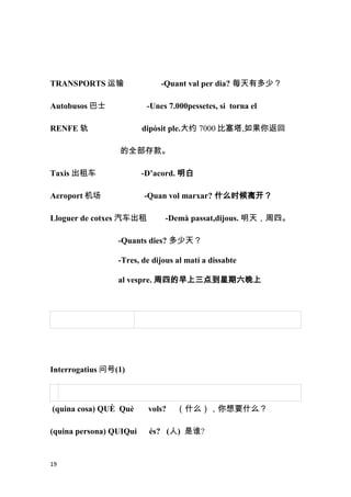 TRANSPORTS 运输                 -Quant val per dia? 每天有多少？

Autobusos 巴士              -Unes 7.000pessetes, si torna el

RENFE 轨                  dipòsit ple.大约 7000 比塞塔,如果你返回

                 的全部存款。

Taxis 出租车                -D’acord. 明白

Aeroport 机场              -Quan vol marxar? 什么时候离开？

Lloguer de cotxes 汽车出租         -Demà passat,dijous. 明天，周四。

                 -Quants dies? 多少天？

                 -Tres, de dijous al matí a dissabte

                 al vespre. 周四的早上三点到星期六晚上




Interrogatius 问号(1)



(quina cosa) QUÈ Què      vols?   （什么），你想要什么？

(quina persona) QUIQui    és? (人) 是谁?


19
 