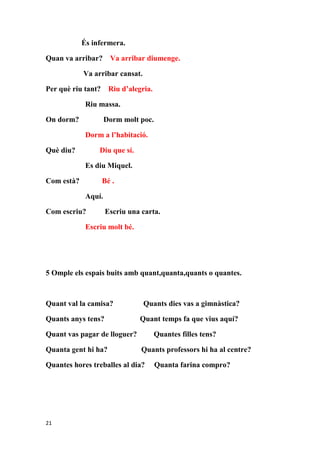 És infermera.

Quan va arribar? Va arribar diumenge.

            Va arribar cansat.

Per què riu tant?     Riu d’alegria.

             Riu massa.

On dorm?             Dorm molt poc.

             Dorm a l’habitació.

Què diu?         Diu que sí.

             Es diu Miquel.

Com està?           Bé .

             Aquí.

Com escriu?          Escriu una carta.

             Escriu molt bé.




5 Omple els espais buits amb quant,quanta,quants o quantes.



Quant val la camisa?             Quants dies vas a gimnàstica?

Quants anys tens?              Quant temps fa que vius aquí?

Quant vas pagar de lloguer?            Quantes filles tens?

Quanta gent hi ha?              Quants professors hi ha al centre?

Quantes hores treballes al dia?        Quanta farina compro?




21
 