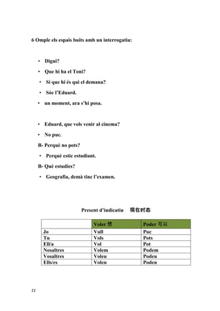 6 Omple els espais buits amb un interrogatiu:



     • Digui?

     • Que hi ha el Toni?

     • Sí que hi és qui el demana?

     • Sóc l’Eduard.

     • un moment, ara s’hi posa.



     • Eduard, que vols venir al cinema?

     • No puc.

     B- Perquè no pots?

     • Perquè estic estudiant.

     B- Què estudies?

     • Geografia, demà tinc l’examen.




                          Present d’indicatiu   现在时态

                               Voler 想            Poder 可以
       Jo                      Vull               Puc
       Tu                      Vols               Pots
       Ell/a                   Vol                Pot
       Nosaltres               Volem              Podem
       Vosaltres               Voleu              Podeu
       Ells/es                 Volen              Poden




22
 