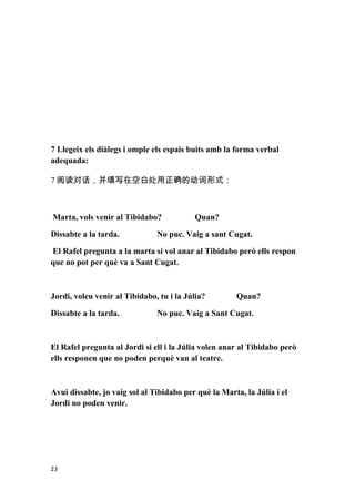 7 Llegeix els diàlegs i omple els espais buits amb la forma verbal
adequada:

7 阅读对话，并填写在空白处用正确的动词形式：



Marta, vols venir al Tibidabo?            Quan?

Dissabte a la tarda.           No puc. Vaig a sant Cugat.

El Rafel pregunta a la marta si vol anar al Tibidabo però ells respon
que no pot per què va a Sant Cugat.



Jordi, voleu venir al Tibidabo, tu i la Júlia?        Quan?

Dissabte a la tarda.           No puc. Vaig a Sant Cugat.



El Rafel pregunta al Jordi si ell i la Júlia volen anar al Tibidabo però
ells responen que no poden perquè van al teatre.



Avui dissabte, jo vaig sol al Tibidabo per què la Marta, la Júlia i el
Jordi no poden venir.




23
 