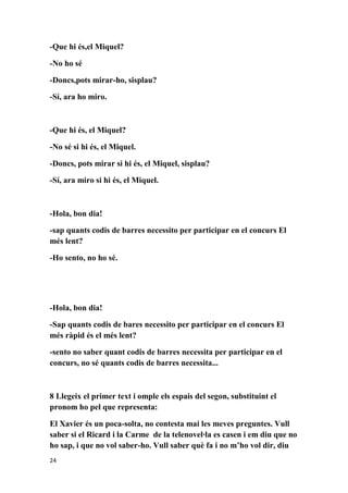 -Que hi és,el Miquel?

-No ho sé

-Doncs,pots mirar-ho, sisplau?

-Sí, ara ho miro.



-Que hi és, el Miquel?

-No sé si hi és, el Miquel.

-Doncs, pots mirar si hi és, el Miquel, sisplau?

-Sí, ara miro si hi és, el Miquel.



-Hola, bon dia!

-sap quants codis de barres necessito per participar en el concurs El
més lent?

-Ho sento, no ho sé.




-Hola, bon dia!

-Sap quants codis de bares necessito per participar en el concurs El
més ràpid és el més lent?

-sento no saber quant codis de barres necessita per participar en el
concurs, no sé quants codis de barres necessita...



8 Llegeix el primer text i omple els espais del segon, substituint el
pronom ho pel que representa:

El Xavier és un poca-solta, no contesta mai les meves preguntes. Vull
saber si el Ricard i la Carme de la telenovel·la es casen i em diu que no
ho sap, i que no vol saber-ho. Vull saber què fa i no m’ho vol dir, diu
24
 