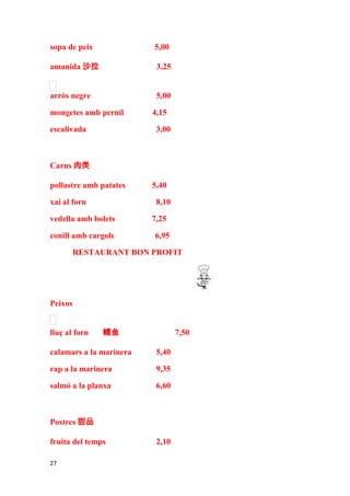 sopa de peix             5,00

amanida 沙拉                3,25


arròs negre               5,00

mongetes amb pernil      4,15

escalivada                3,00



Carns 肉类

pollastre amb patates    5,40

xai al forn               8,10

vedella amb bolets       7,25

conill amb cargols       6,95

         RESTAURANT BON PROFIT




Peixos


lluç al forn   鳕鱼                7,50

calamars a la marinera    5,40

rap a la marinera         9,35

salmó a la planxa         6,60



Postres 甜品

fruita del temps          2,10

27
 