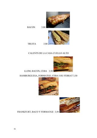 BACON      3.00




            TRUITA       3.00



             CALENTS DE LA CASA CUELLO ALTO




          LLOM, BACON, CEBA 3,50

      HAMBURGUESA, FORMATGE, CEBA I OU FERRAT 3,50




     FRANKFURT, BACO Y FORMATGE 3,50




31
 