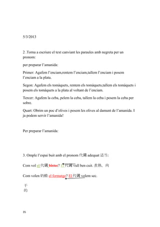 5/3/2013



2 .Torna a escriure el text canviant les paraules amb negreta per un
pronom:

per preparar l’amanida:

Primer: Agafem l’enciam,rentem l’enciam,tallem l’enciam i posem
l’enciam a la plata.

Segon: Agafem els tomàquets, rentem els tomàquets,tallem els tomàquets i
posem els tomàquets a la plata al voltant de l’enciam.

Tercer: Agafem la ceba, pelem la ceba, tallem la ceba i posem la ceba per
sobre.

Quart: Obrim un poc d’olives i posem les olives al damunt de l’amanida. I
ja podem servir l’amanida!



Per preparar l’amanida:




3. Omple l’espai buit amb el pronom 代词 adequat 适当:

Com vol el 代词 bistec? El 代词 vull ben cuit. 煮熟。肉

Com volen 奶酪 el formatge? El 代词 volem sec.

干
的




35
 