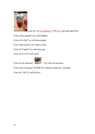 Com 要 vol les maduixes? 草莓 Les vull amb nata 奶油.

Com vol les patates? Les vull bullides.

Com vol la llet? La vull descremada.

Com volen el peix? El volem al forn.

Com vol l’aigua? La vull sense gas.

Com vol el vi? El vull rosat.



Com vol els musclos?              Els vull a la marinera.

Com volen els gelats? 冰淇淋 Els volem de maduixa i xocolata.

Com vol l’oli? El vull d’oliva.




36
 