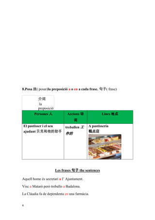 8.Posa 放( posar)la preposició a o en a cada frase. 句子( frase)

          介词
          la
          preposició
        Persones 人            Accions 动              Llocs 地点
                                  词
El pastisser i el seu treballen 工           A pastisseria
ajudant 贝克和他的助手                             糕点店
                             作的




                       Les frases 句子 the sentences

Aquell home és secretari a l’ Ajuntament.

Visc a Mataró però treballo a Badalona.

La Clàudia fa de dependenta en una farmàcia.


4
 