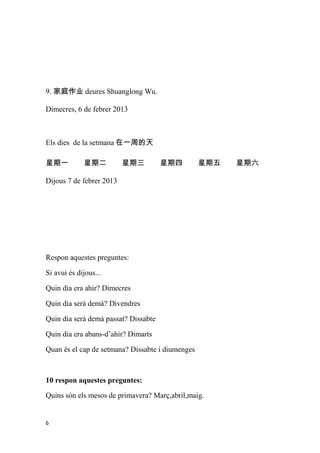 9. 家庭作业 deures Shuanglong Wu.

Dimecres, 6 de febrer 2013



Els dies de la setmana 在一周的天

星期一          星期二          星期三         星期四         星期五   星期六

Dijous 7 de febrer 2013




Respon aquestes preguntes:

Si avui és dijous...

Quin dia era ahir? Dimecres

Quin dia serà demà? Divendres

Quin dia serà demà passat? Dissabte

Quin dia era abans-d’ahir? Dimarts

Quan és el cap de setmana? Dissabte i diumenges



10 respon aquestes preguntes:

Quins són els mesos de primavera? Març,abril,maig.


6
 
