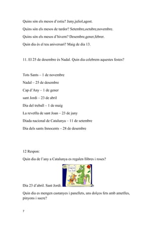 Quins són els mesos d’estiu? Juny,juliol,agost.

Quins són els mesos de tardor? Setembre,octubre,novembre.

Quins són els mesos d’hivern? Desembre,gener,febrer.

Quin dia és el teu aniversari? Maig de dia 13.



11. El 25 de desembre és Nadal. Quin dia celebrem aquestes festes?



Tots Sants – 1 de novembre

Nadal – 25 de desembre

Cap d’Any – 1 de gener

sant Jordi – 23 de abril

Dia del treball – 1 de maig

La revetlla de sant Joan – 23 de juny

Diada nacional de Catalunya – 11 de setembre

Dia dels sants Innocents – 28 de desembre




12 Respon:

Quin dia de l’any a Catalunya es regalen llibres i roses?




Dia 23 d’abril. Sant Jordi.                      b

Quin dia es mengen castanyes i panellets, uns dolços fets amb ametlles,
pinyons i sucre?


7
 