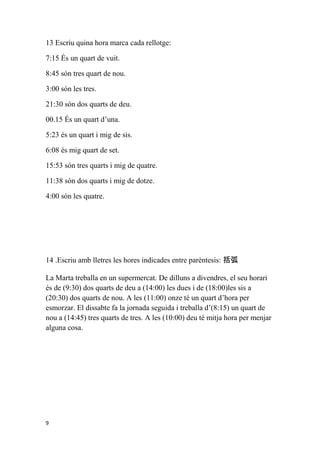 13 Escriu quina hora marca cada rellotge:

7:15 És un quart de vuit.

8:45 són tres quart de nou.

3:00 són les tres.

21:30 són dos quarts de deu.

00.15 És un quart d’una.

5:23 és un quart i mig de sis.

6:08 és mig quart de set.

15:53 són tres quarts i mig de quatre.

11:38 són dos quarts i mig de dotze.

4:00 són les quatre.




14 .Escriu amb lletres les hores indicades entre parèntesis: 括弧

La Marta treballa en un supermercat. De dilluns a divendres, el seu horari
és de (9:30) dos quarts de deu a (14:00) les dues i de (18:00)les sis a
(20:30) dos quarts de nou. A les (11:00) onze té un quart d’hora per
esmorzar. El dissabte fa la jornada seguida i treballa d’(8:15) un quart de
nou a (14:45) tres quarts de tres. A les (10:00) deu té mitja hora per menjar
alguna cosa.




9
 