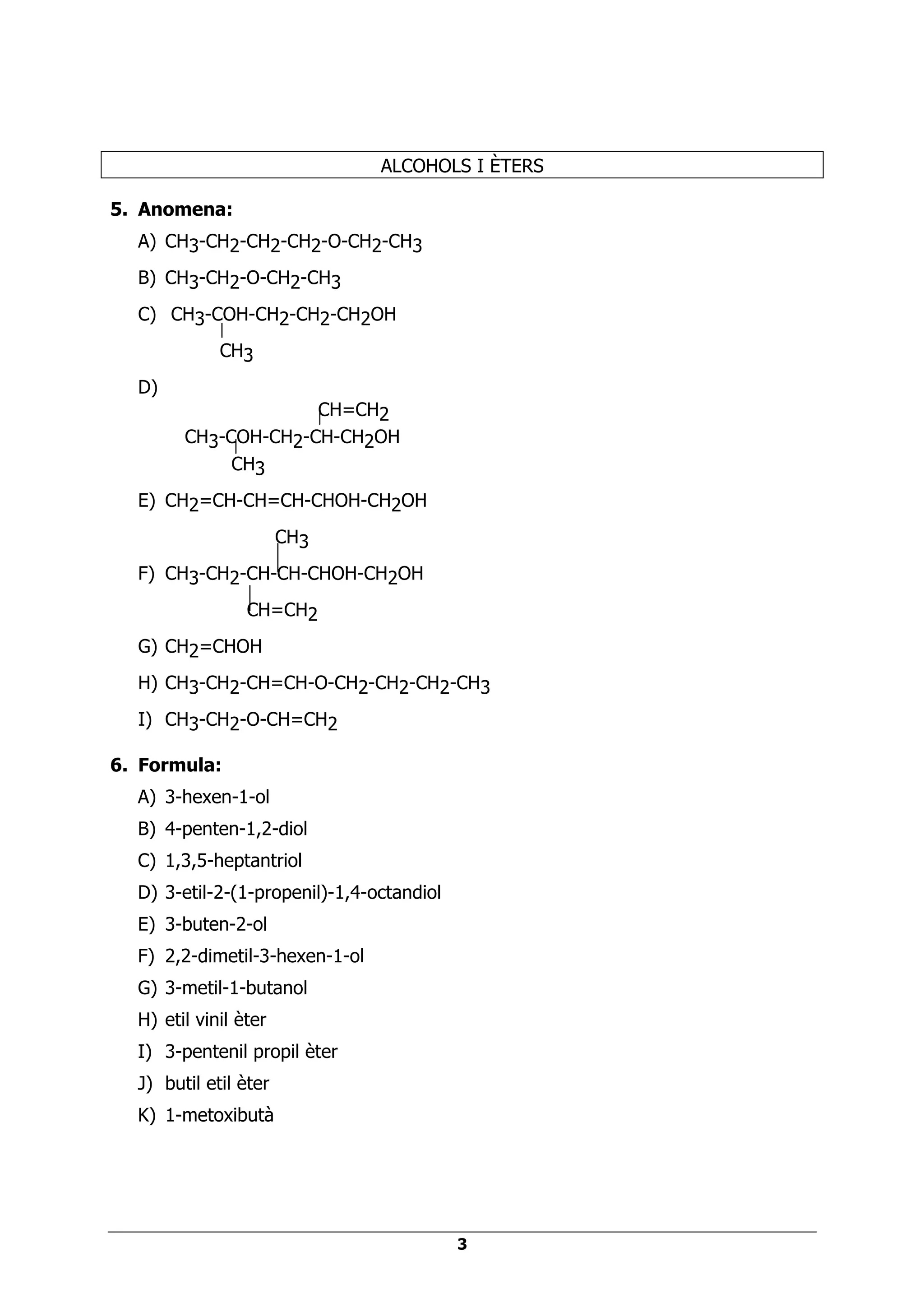 ALCOHOLS I ÈTERS

5. Anomena:
  A) CH3-CH2-CH2-CH2-O-CH2-CH3
  B) CH3-CH2-O-CH2-CH3
  C) CH3-COH-CH2-CH2-CH2OH
             CH3
  D)
                     CH=CH2
        CH3-COH-CH2-CH-CH2OH
             CH3
  E) CH2=CH-CH=CH-CHOH-CH2OH
                       CH3
  F) CH3-CH2-CH-CH-CHOH-CH2OH
                 CH=CH2
  G) CH2=CHOH
  H) CH3-CH2-CH=CH-O-CH2-CH2-CH2-CH3
  I) CH3-CH2-O-CH=CH2

6. Formula:
  A) 3-hexen-1-ol
  B) 4-penten-1,2-diol
  C) 1,3,5-heptantriol
  D) 3-etil-2-(1-propenil)-1,4-octandiol
  E) 3-buten-2-ol
  F) 2,2-dimetil-3-hexen-1-ol
  G) 3-metil-1-butanol
  H) etil vinil èter
  I) 3-pentenil propil èter
  J) butil etil èter
  K) 1-metoxibutà




                                           3
 