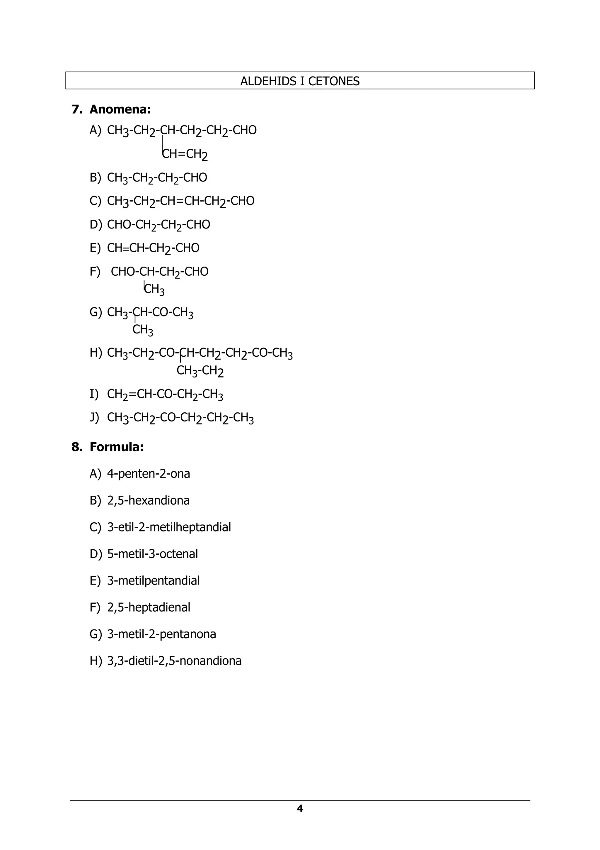 ALDEHIDS I CETONES

7. Anomena:
  A) CH3-CH2-CH-CH2-CH2-CHO
               CH=CH2
  B) CH3-CH2-CH2-CHO
  C) CH3-CH2-CH=CH-CH2-CHO
  D) CHO-CH2-CH2-CHO
  E) CH≡CH-CH2-CHO
  F) CHO-CH-CH2-CHO
          CH3
  G) CH3-CH-CO-CH3
         CH3
  H) CH3-CH2-CO-CH-CH2-CH2-CO-CH3
               CH3-CH2
  I) CH2=CH-CO-CH2-CH3
  J) CH3-CH2-CO-CH2-CH2-CH3

8. Formula:

  A) 4-penten-2-ona

  B) 2,5-hexandiona

  C) 3-etil-2-metilheptandial

  D) 5-metil-3-octenal

  E) 3-metilpentandial

  F) 2,5-heptadienal

  G) 3-metil-2-pentanona

  H) 3,3-dietil-2,5-nonandiona




                                        4
 