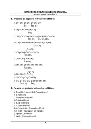 REPÀS DE FORMULACIÓ QUÍMICA ORGÀNICA
                        HIDROCARBURS ALIFÀTICS

1. Anomena els següents hidrocarburs alifàtics:

   A) CH3-CH2-CH-CH2-CH-CH2-CH3
              CH3    CH2-CH3
   B) CH2=CH-CH=C-CH2-CH3
                 CH3
   C) CH3-C≡C-CH=C-CH2-CH2-CH-CH2-CH2-CH=CH2
                 CH2-CH3 CH2-CH2-CH3
   D) CH3-CH=CH-CH=CH-CH-C≡C-CH2-CH2-CH3
                      C≡C-CH3
                  CH=CH2
   E) CH3-CH=C-CH-CH=CH-CH3
             CH2-CH3
   F) CH≡C-CH=C-CH2-CH3
               CH=CH2
   G) CH3-CH2-CH-CH2-CH2-CH2-CH3
              C≡C-CH3
                CH2-CH3
   H) CH3-CH=CH-CH-CH3
   I) CH≡C-CH2-CH2-CH=CH2
   J) CH3-CH-CH2-CH2-C=CH-CH-CH2-CH3
          C≡C-CH3    CH3

2. Formula els següents hidrocarburs alifàtics:

  A) 2-metil-6-(1-propenil)-2,7-decadien-4-í
  B) 2-metilheptà
  C) 3-propil-1,5-heptadií
  D) 3,3-dimetilheptà
  E) 3,3,5-trietilnonà
  F) 1,2-pentadien-4-í
  G) 4-(3-pentinil)-1,3-nonadien-5,7-dií
  H) 7-metil-4-(1-propinil)-1,5-nonadiè
  I) 3-propil-1,5-heptadií
  J) 8-etil-1,3,8-nonatrien-6-í


                                         1
 