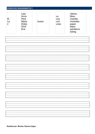 EXERCICIS PARADIGMÀTCS 1
El
La
L'
Laia
Anna
Pere
Maria
Dídac
Oriol
Eva
busca
un
una
uns
unes
ulleres.
llibre.
motxilla.
monedes.
paper.
llapis.
pantalons.
estoig.
Realitzat per: Montse Talavera Seguí
 