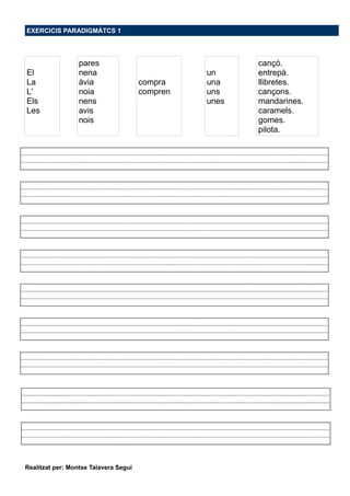 EXERCICIS PARADIGMÀTCS 1
El
La
L'
Els
Les
pares
nena
àvia
noia
nens
avis
nois
compra
compren
un
una
uns
unes
cançó.
entrepà.
llibretes.
cançons.
mandarines.
caramels.
gomes.
pilota.
Realitzat per: Montse Talavera Seguí
 