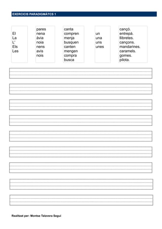EXERCICIS PARADIGMÀTCS 1
El
La
L'
Els
Les
pares
nena
àvia
noia
nens
avis
nois
canta
compren
menja
busquen
canten
mengen
compra
busca
un
una
uns
unes
cançó.
entrepà.
llibretes.
cançons.
mandarines.
caramels.
gomes.
pilota.
Realitzat per: Montse Talavera Seguí
 