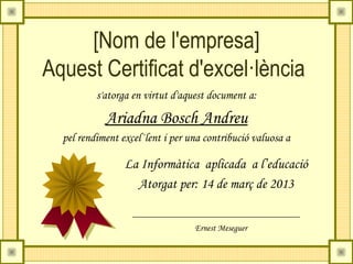 [Nom de l'empresa]
Aquest Certificat d'excel·lència
          s'atorga en virtut d'aquest document a:

            Ariadna Bosch Andreu
  pel rendiment excel·lent i per una contribució valuosa a

                 La Informàtica aplicada a l’educació
                   Atorgat per: 14 de març de 2013


                                  Ernest Meseguer
 