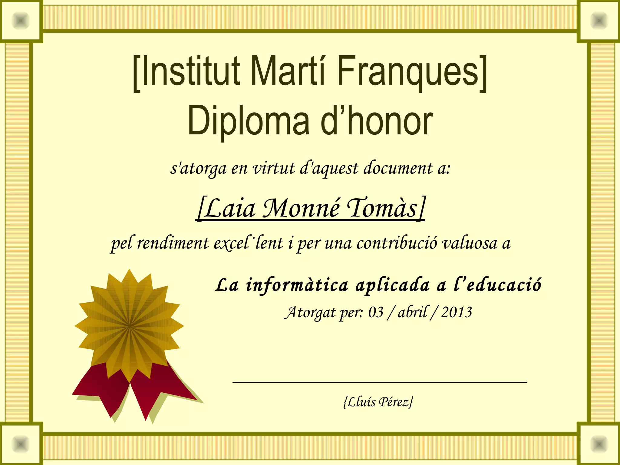 [Institut Martí Franques]
       Diploma d’honor
        s'atorga en virtut d'aquest document a:

           [Laia Monné Tomàs]
pel rendiment excel·lent i per una contribució valuosa a

              La informàtica aplicada a l’educació
                        Atorgat per: 03 / abril / 2013



                                 {Lluís Pérez}
 