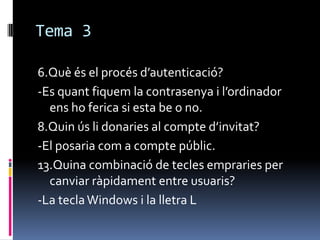 Tema 3
6.Què és el procés d’autenticació?
-Es quant fiquem la contrasenya i l’ordinador
ens ho ferica si esta be o no.
8.Quin ús li donaries al compte d’invitat?
-El posaria com a compte públic.
13.Quina combinació de tecles empraries per
canviar ràpidament entre usuaris?
-La teclaWindows i la lletra L
 