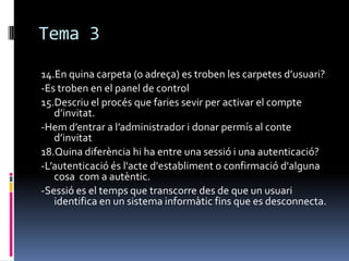 Tema 3
14.En quina carpeta (o adreça) es troben les carpetes d’usuari?
-Es troben en el panel de control
15.Descriu el procés que faries sevir per activar el compte
d’invitat.
-Hem d’entrar a l’administrador i donar permís al conte
d’invitat
18.Quina diferència hi ha entre una sessió i una autenticació?
-L’autenticació és l'acte d'establiment o confirmació d'alguna
cosa com a autèntic.
-Sessió es el temps que transcorre des de que un usuari
identifica en un sistema informàtic fins que es desconnecta.
 