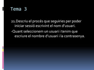 Tema 3
21.Descriu el procés que seguiries per poder
iniciar sessió escrivint el nom d’usuari.
-Quant seleccionem un usuari i tenim que
escriure el nombre d’usuari i la contrasenya.
 