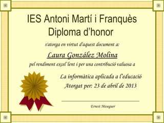 IES Antoni Martí i Franquès
Diploma d’honor
s'atorga en virtut d'aquest document a:
Laura González Molina
pel rendiment excel·lent i per una contribució valuosa a
La informàtica aplicada a l’educació
Atorgat per: 23 de abril de 2013
Ernest Meseguer
 