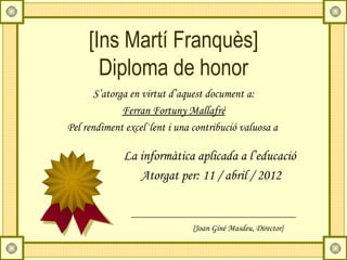 [Ins Martí Franquès]
       Diploma de honor
       S’atorga en virtut d’aquest document a:
              Ferran Fortuny Mallafré
Pel rendiment excel·lent i una contribució valuosa a

             La informàtica aplicada a l’educació
                Atorgat per: 11 / abril / 2012


                               {Joan Giné Masdeu, Director}
 