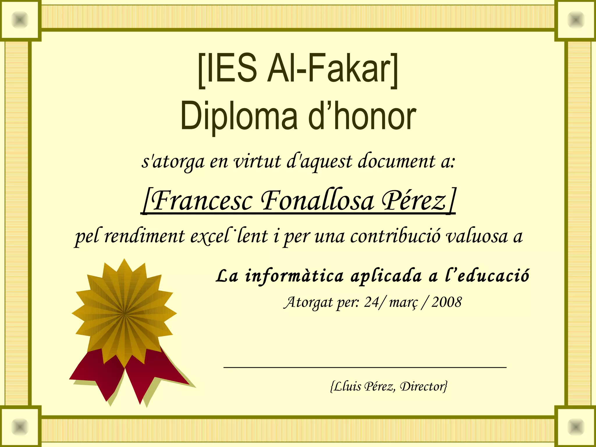 [IES Al-Fakar]
             Diploma d’honor
        s'atorga en virtut d'aquest document a:
        [Francesc Fonallosa Pérez]
pel rendiment excel·lent i per una contribució valuosa a
                 La informàtica aplicada a l’educació
                          Atorgat per: 24/ març / 2008



                                 {Lluis Pérez, Director}
 
