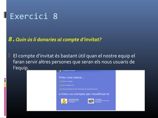 Exercici 8
8.Quin ús li donaries al compte d’invitat?
 El compte d’invitat és bastant útil quan el nostre equip el
faran servir altres persones que seran els nous usuaris de
l’equip.
 