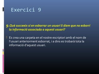Exercici 9
9.Què succeeix si en esborrar un usuari li diem que no esborri
la informació associada a aquest usuari?
 Es crea una carpeta en el nostre escriptori amb el nom de
l’usuari anteriorment esborrat, i a dins es trobarà tota la
informació d’aquest usuari.
 